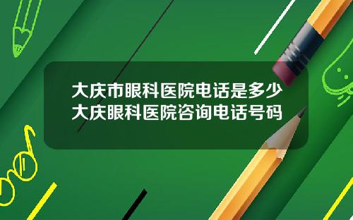 大庆市眼科医院电话是多少大庆眼科医院咨询电话号码