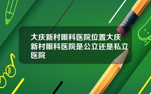 大庆新村眼科医院位置大庆新村眼科医院是公立还是私立医院