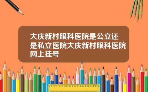 大庆新村眼科医院是公立还是私立医院大庆新村眼科医院网上挂号