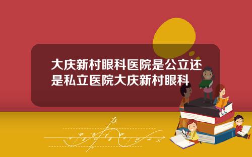 大庆新村眼科医院是公立还是私立医院大庆新村眼科