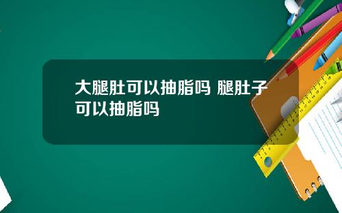 大腿肚可以抽脂吗 腿肚子可以抽脂吗