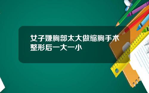 女子嫌胸部太大做缩胸手术整形后一大一小