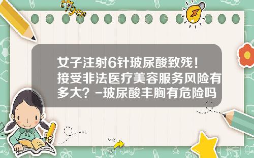 女子注射6针玻尿酸致残！接受非法医疗美容服务风险有多大？-玻尿酸丰胸有危险吗女性