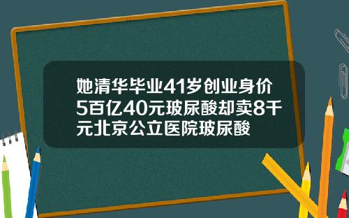 她清华毕业41岁创业身价5百亿40元玻尿酸却卖8千元北京公立医院玻尿酸