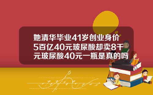 她清华毕业41岁创业身价5百亿40元玻尿酸却卖8千元玻尿酸40元一瓶是真的吗