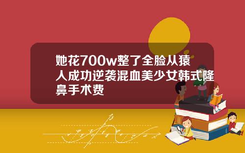 她花700w整了全脸从猿人成功逆袭混血美少女韩式隆鼻手术费