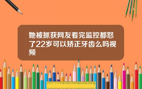 她被抓获网友看完监控都怒了22岁可以矫正牙齿么吗视频