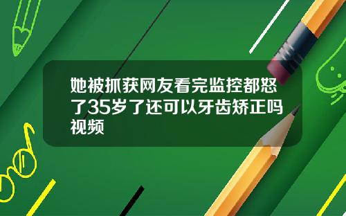 她被抓获网友看完监控都怒了35岁了还可以牙齿矫正吗视频