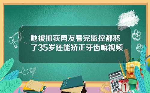 她被抓获网友看完监控都怒了35岁还能矫正牙齿嘛视频
