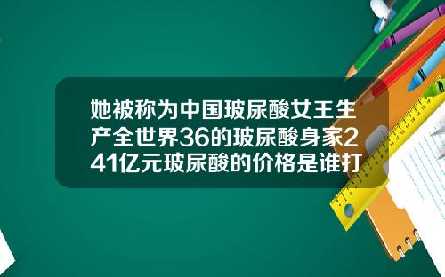 她被称为中国玻尿酸女王生产全世界36的玻尿酸身家241亿元玻尿酸的价格是谁打下来的