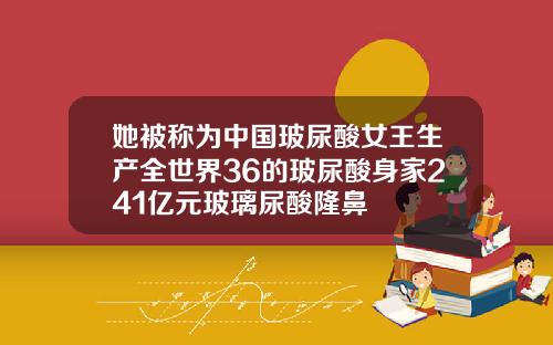 她被称为中国玻尿酸女王生产全世界36的玻尿酸身家241亿元玻璃尿酸隆鼻