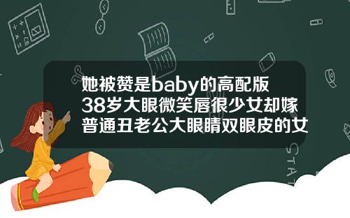 她被赞是baby的高配版38岁大眼微笑唇很少女却嫁普通丑老公大眼睛双眼皮的女人