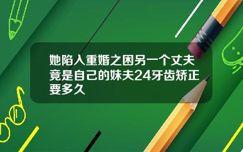她陷入重婚之困另一个丈夫竟是自己的妹夫24牙齿矫正要多久