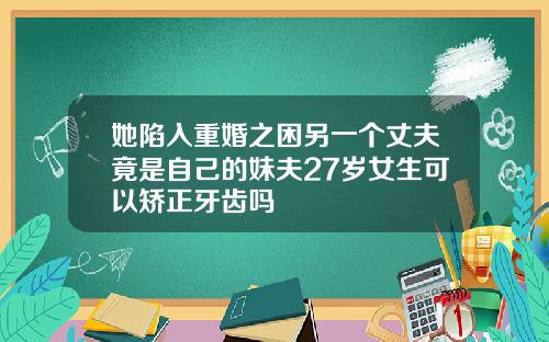 她陷入重婚之困另一个丈夫竟是自己的妹夫27岁女生可以矫正牙齿吗