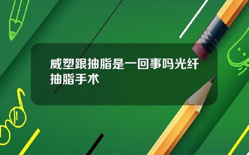 威塑跟抽脂是一回事吗光纤抽脂手术