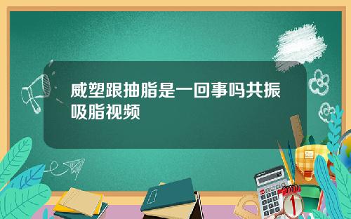 威塑跟抽脂是一回事吗共振吸脂视频