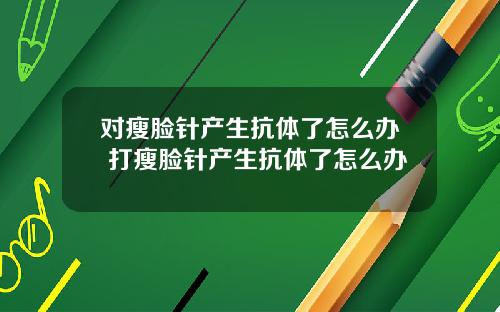 对瘦脸针产生抗体了怎么办 打瘦脸针产生抗体了怎么办