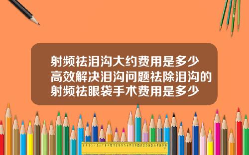 射频祛泪沟大约费用是多少高效解决泪沟问题祛除泪沟的射频祛眼袋手术费用是多少