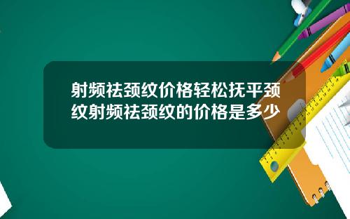 射频祛颈纹价格轻松抚平颈纹射频祛颈纹的价格是多少