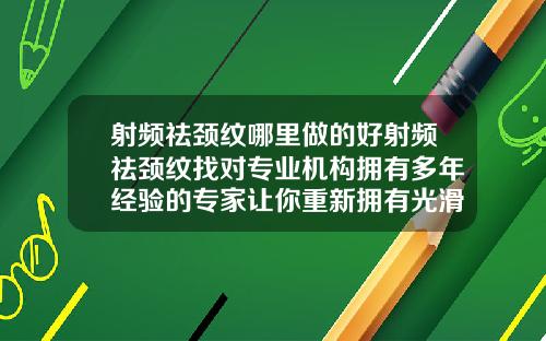 射频祛颈纹哪里做的好射频祛颈纹找对专业机构拥有多年经验的专家让你重新拥有光滑年轻的颈部肌肤
