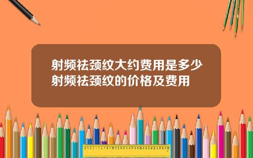 射频祛颈纹大约费用是多少射频祛颈纹的价格及费用