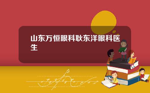 山东万恒眼科耿东洋眼科医生