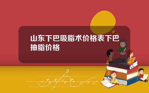 山东下巴吸脂术价格表下巴抽脂价格