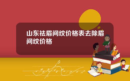 山东祛眉间纹价格表去除眉间纹价格