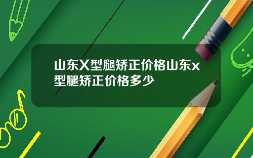 山东X型腿矫正价格山东x型腿矫正价格多少
