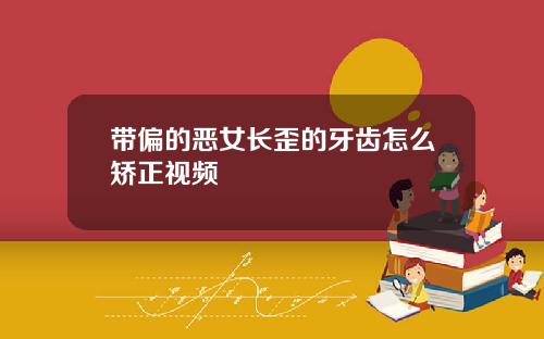 带偏的恶女长歪的牙齿怎么矫正视频