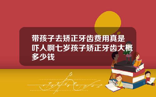 带孩子去矫正牙齿费用真是吓人啊七岁孩子矫正牙齿大概多少钱