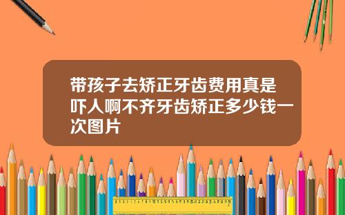 带孩子去矫正牙齿费用真是吓人啊不齐牙齿矫正多少钱一次图片