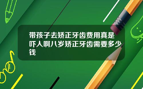 带孩子去矫正牙齿费用真是吓人啊八岁矫正牙齿需要多少钱