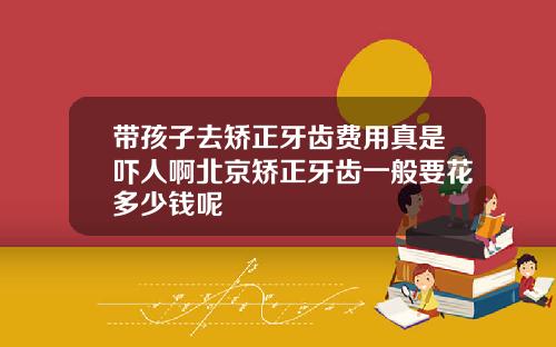 带孩子去矫正牙齿费用真是吓人啊北京矫正牙齿一般要花多少钱呢