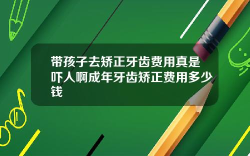 带孩子去矫正牙齿费用真是吓人啊成年牙齿矫正费用多少钱