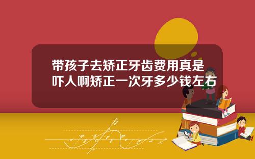 带孩子去矫正牙齿费用真是吓人啊矫正一次牙多少钱左右