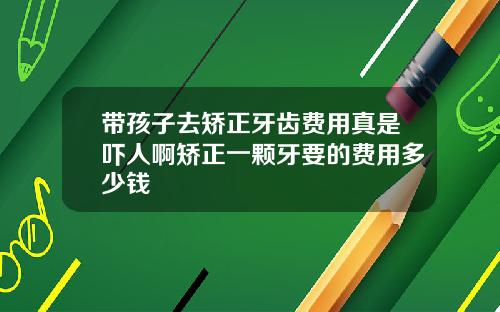 带孩子去矫正牙齿费用真是吓人啊矫正一颗牙要的费用多少钱