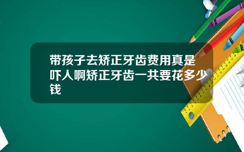 带孩子去矫正牙齿费用真是吓人啊矫正牙齿一共要花多少钱