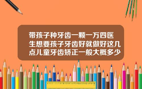 带孩子种牙齿一颗一万四医生想要孩子牙齿好就做好这几点儿童牙齿矫正一般大概多少钱