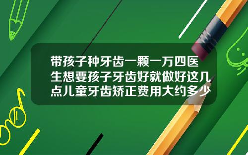带孩子种牙齿一颗一万四医生想要孩子牙齿好就做好这几点儿童牙齿矫正费用大约多少钱一颗