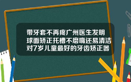 带牙套不再疼广州医生发明球面矫正托槽不磨嘴还易清洁对7岁儿童最好的牙齿矫正器