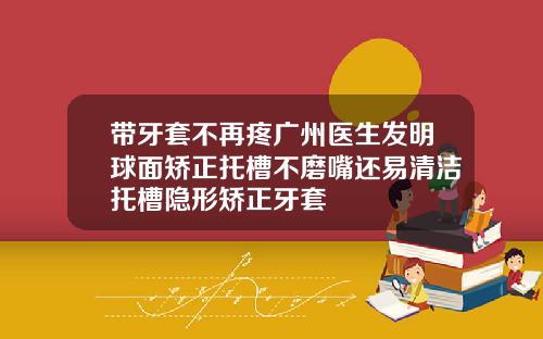 带牙套不再疼广州医生发明球面矫正托槽不磨嘴还易清洁托槽隐形矫正牙套