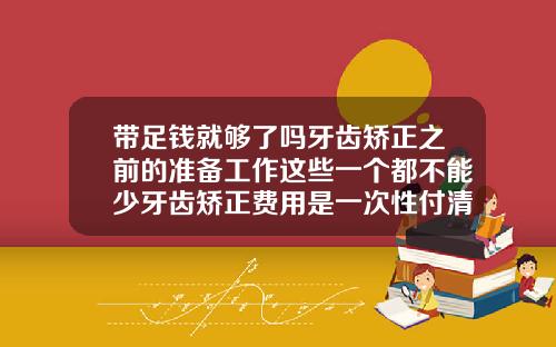 带足钱就够了吗牙齿矫正之前的准备工作这些一个都不能少牙齿矫正费用是一次性付清吗多少钱