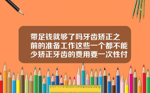 带足钱就够了吗牙齿矫正之前的准备工作这些一个都不能少矫正牙齿的费用要一次性付清吗