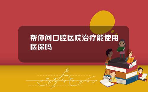 帮你问口腔医院治疗能使用医保吗