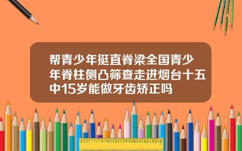 帮青少年挺直脊梁全国青少年脊柱侧凸筛查走进烟台十五中15岁能做牙齿矫正吗