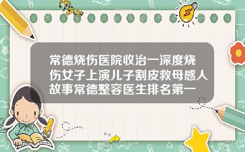 常德烧伤医院收治一深度烧伤女子上演儿子割皮救母感人故事常德整容医生排名第一