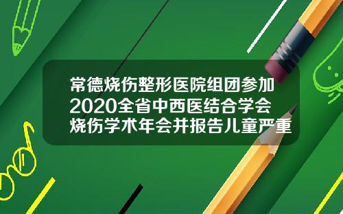 常德烧伤整形医院组团参加2020全省中西医结合学会烧伤学术年会并报告儿童严重烧伤后瘢痕修复经验常德整容医生排名第一