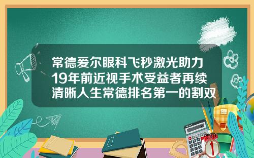 常德爱尔眼科飞秒激光助力19年前近视手术受益者再续清晰人生常德排名第一的割双眼皮医院