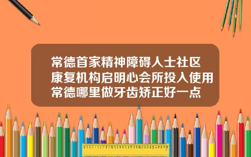 常德首家精神障碍人士社区康复机构启明心会所投入使用常德哪里做牙齿矫正好一点